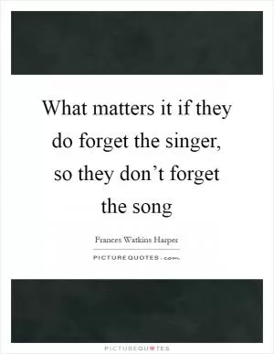 What matters it if they do forget the singer, so they don’t forget the song Picture Quote #1