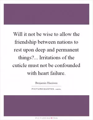 Will it not be wise to allow the friendship between nations to rest upon deep and permanent things?... Irritations of the cuticle must not be confounded with heart failure Picture Quote #1
