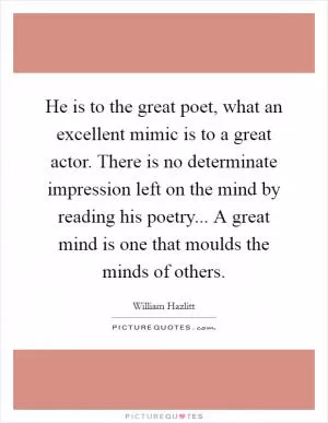 He is to the great poet, what an excellent mimic is to a great actor. There is no determinate impression left on the mind by reading his poetry... A great mind is one that moulds the minds of others Picture Quote #1