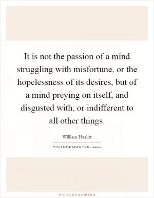 It is not the passion of a mind struggling with misfortune, or the hopelessness of its desires, but of a mind preying on itself, and disgusted with, or indifferent to all other things Picture Quote #1