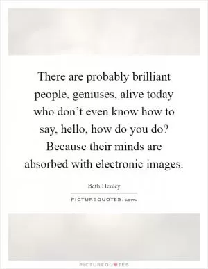There are probably brilliant people, geniuses, alive today who don’t even know how to say, hello, how do you do? Because their minds are absorbed with electronic images Picture Quote #1
