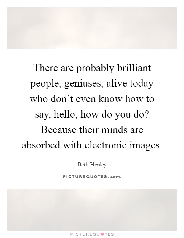 There are probably brilliant people, geniuses, alive today who don't even know how to say, hello, how do you do? Because their minds are absorbed with electronic images Picture Quote #1