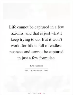 Life cannot be captured in a few axioms. and that is just what I keep trying to do. But it won’t work, for life is full of endless nuances and cannot be captured in just a few formulae Picture Quote #1