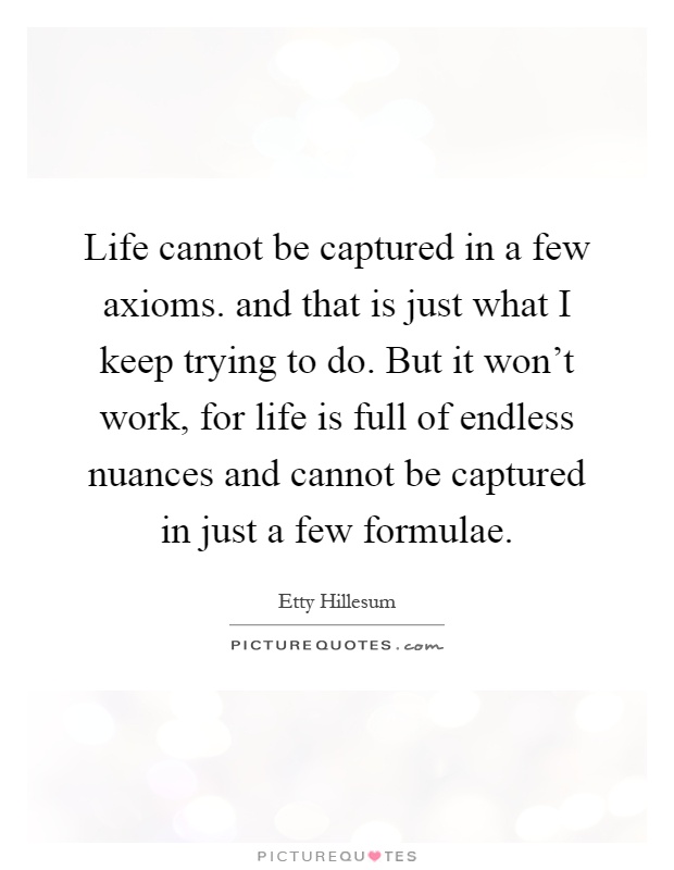 Life cannot be captured in a few axioms. and that is just what I keep trying to do. But it won't work, for life is full of endless nuances and cannot be captured in just a few formulae Picture Quote #1