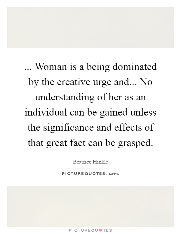 ... Woman is a being dominated by the creative urge and... No understanding of her as an individual can be gained unless the significance and effects of that great fact can be grasped Picture Quote #1
