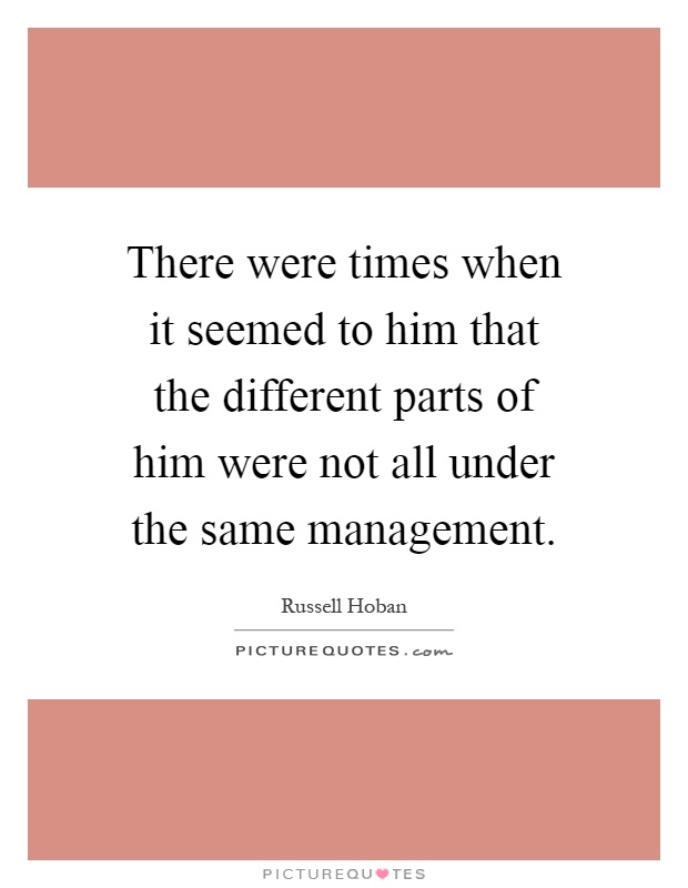 There were times when it seemed to him that the different parts of him were not all under the same management Picture Quote #1