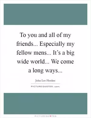 To you and all of my friends... Especially my fellow mens... It’s a big wide world... We come a long ways Picture Quote #1