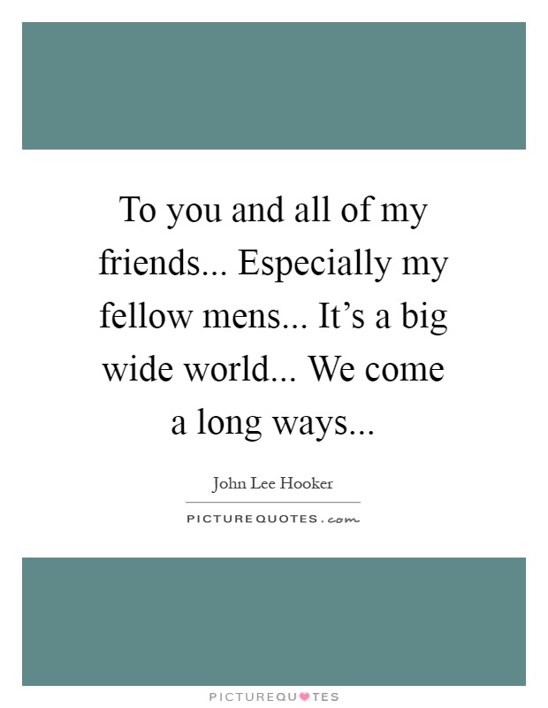 To you and all of my friends... Especially my fellow mens... It's a big wide world... We come a long ways Picture Quote #1
