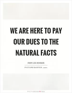 We are here to pay our dues to the natural facts Picture Quote #1