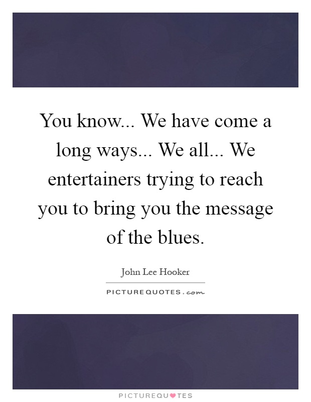 You know... We have come a long ways... We all... We entertainers trying to reach you to bring you the message of the blues Picture Quote #1