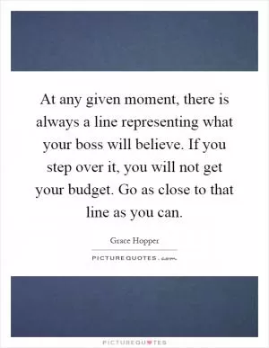 At any given moment, there is always a line representing what your boss will believe. If you step over it, you will not get your budget. Go as close to that line as you can Picture Quote #1