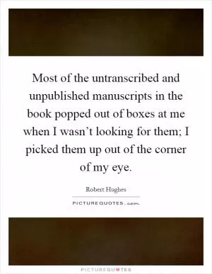 Most of the untranscribed and unpublished manuscripts in the book popped out of boxes at me when I wasn’t looking for them; I picked them up out of the corner of my eye Picture Quote #1