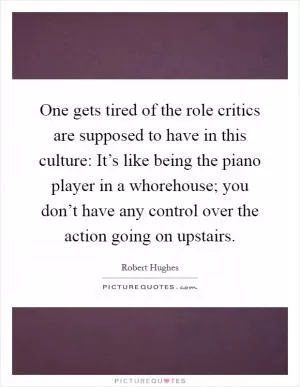 One gets tired of the role critics are supposed to have in this culture: It’s like being the piano player in a whorehouse; you don’t have any control over the action going on upstairs Picture Quote #1