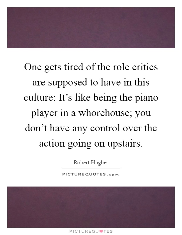One gets tired of the role critics are supposed to have in this culture: It's like being the piano player in a whorehouse; you don't have any control over the action going on upstairs Picture Quote #1