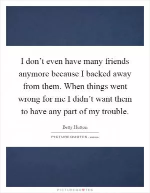 I don’t even have many friends anymore because I backed away from them. When things went wrong for me I didn’t want them to have any part of my trouble Picture Quote #1