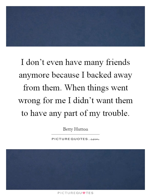 I don't even have many friends anymore because I backed away from them. When things went wrong for me I didn't want them to have any part of my trouble Picture Quote #1