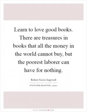 Learn to love good books. There are treasures in books that all the money in the world cannot buy, but the poorest laborer can have for nothing Picture Quote #1