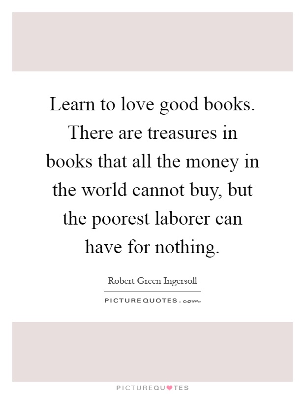 Learn to love good books. There are treasures in books that all the money in the world cannot buy, but the poorest laborer can have for nothing Picture Quote #1