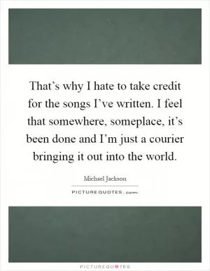 That’s why I hate to take credit for the songs I’ve written. I feel that somewhere, someplace, it’s been done and I’m just a courier bringing it out into the world Picture Quote #1