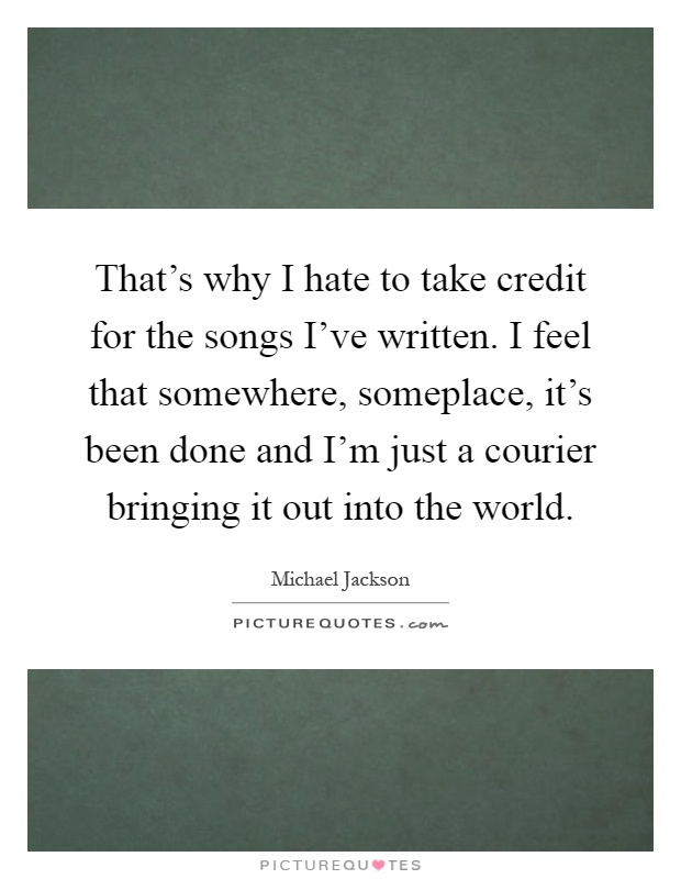That's why I hate to take credit for the songs I've written. I feel that somewhere, someplace, it's been done and I'm just a courier bringing it out into the world Picture Quote #1