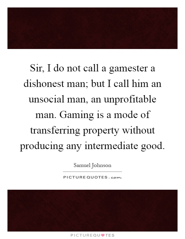 Sir, I do not call a gamester a dishonest man; but I call him an unsocial man, an unprofitable man. Gaming is a mode of transferring property without producing any intermediate good Picture Quote #1