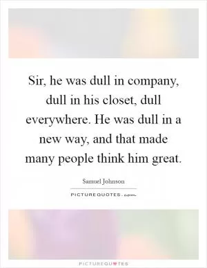 Sir, he was dull in company, dull in his closet, dull everywhere. He was dull in a new way, and that made many people think him great Picture Quote #1
