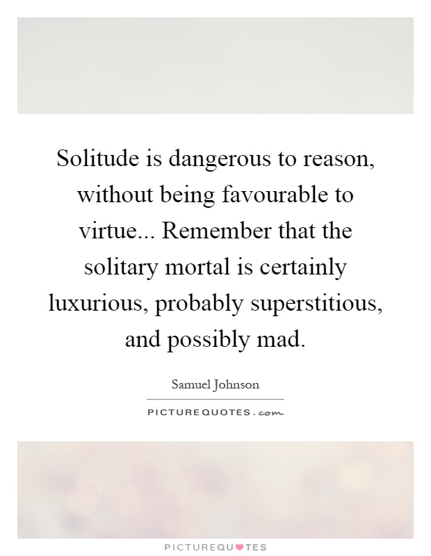 Solitude is dangerous to reason, without being favourable to virtue... Remember that the solitary mortal is certainly luxurious, probably superstitious, and possibly mad Picture Quote #1