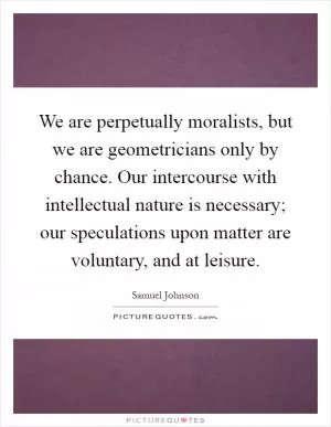 We are perpetually moralists, but we are geometricians only by chance. Our intercourse with intellectual nature is necessary; our speculations upon matter are voluntary, and at leisure Picture Quote #1