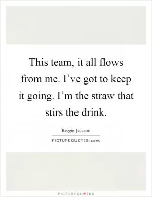This team, it all flows from me. I’ve got to keep it going. I’m the straw that stirs the drink Picture Quote #1