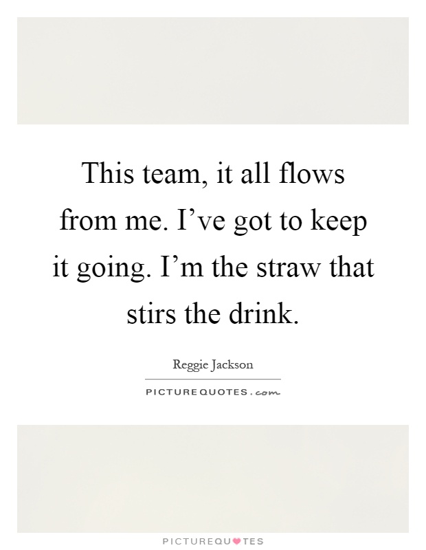 This team, it all flows from me. I've got to keep it going. I'm the straw that stirs the drink Picture Quote #1