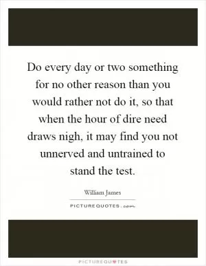 Do every day or two something for no other reason than you would rather not do it, so that when the hour of dire need draws nigh, it may find you not unnerved and untrained to stand the test Picture Quote #1