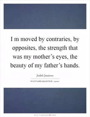 I m moved by contraries, by opposites, the strength that was my mother’s eyes, the beauty of my father’s hands Picture Quote #1