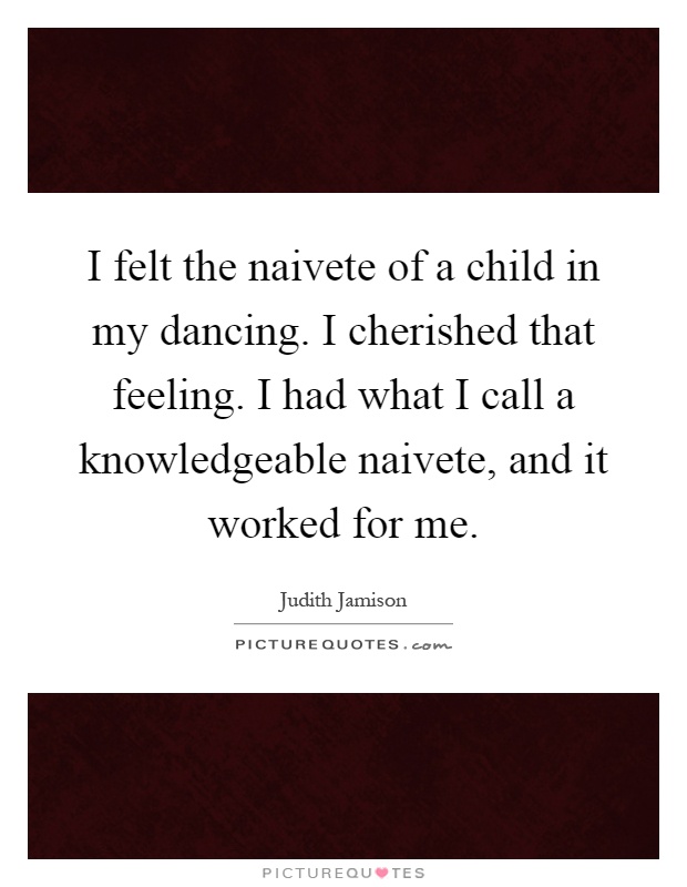 I felt the naivete of a child in my dancing. I cherished that feeling. I had what I call a knowledgeable naivete, and it worked for me Picture Quote #1