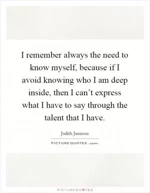 I remember always the need to know myself, because if I avoid knowing who I am deep inside, then I can’t express what I have to say through the talent that I have Picture Quote #1