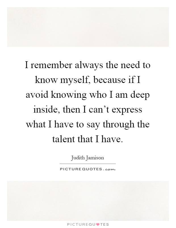 I remember always the need to know myself, because if I avoid knowing who I am deep inside, then I can't express what I have to say through the talent that I have Picture Quote #1