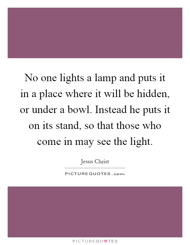 No one lights a lamp and puts it in a place where it will be hidden, or under a bowl. Instead he puts it on its stand, so that those who come in may see the light Picture Quote #1