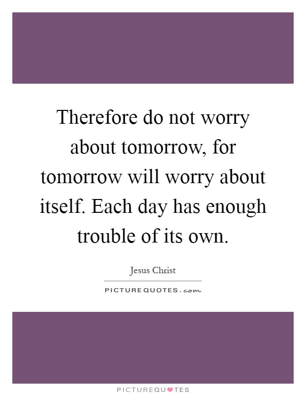 Therefore do not worry about tomorrow, for tomorrow will worry about itself. Each day has enough trouble of its own Picture Quote #1