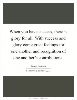 When you have success, there is glory for all. With success and glory come great feelings for one another and recognition of one another’s contributions Picture Quote #1