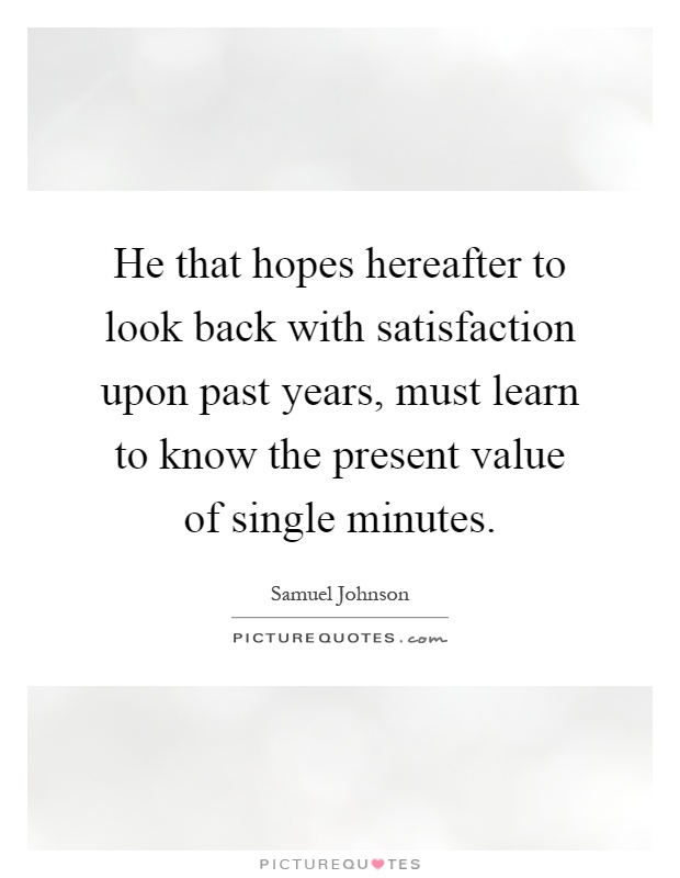 He that hopes hereafter to look back with satisfaction upon past years, must learn to know the present value of single minutes Picture Quote #1