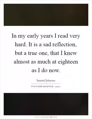 In my early years I read very hard. It is a sad reflection, but a true one, that I knew almost as much at eighteen as I do now Picture Quote #1