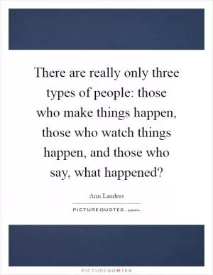 There are really only three types of people: those who make things happen, those who watch things happen, and those who say, what happened? Picture Quote #1