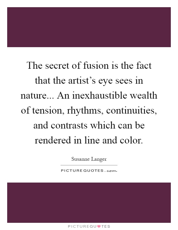 The secret of fusion is the fact that the artist's eye sees in nature... An inexhaustible wealth of tension, rhythms, continuities, and contrasts which can be rendered in line and color Picture Quote #1
