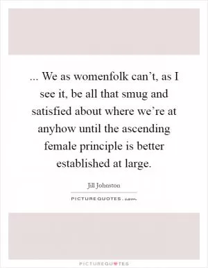 ... We as womenfolk can’t, as I see it, be all that smug and satisfied about where we’re at anyhow until the ascending female principle is better established at large Picture Quote #1