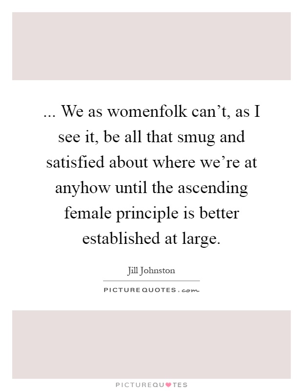 ... We as womenfolk can't, as I see it, be all that smug and satisfied about where we're at anyhow until the ascending female principle is better established at large Picture Quote #1