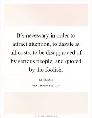 It’s necessary in order to attract attention, to dazzle at all costs, to be disapproved of by serious people, and quoted by the foolish Picture Quote #1