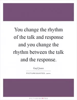 You change the rhythm of the talk and response and you change the rhythm between the talk and the response Picture Quote #1