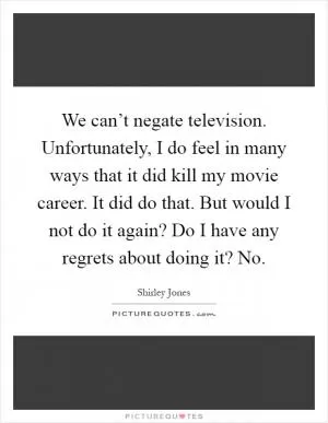 We can’t negate television. Unfortunately, I do feel in many ways that it did kill my movie career. It did do that. But would I not do it again? Do I have any regrets about doing it? No Picture Quote #1