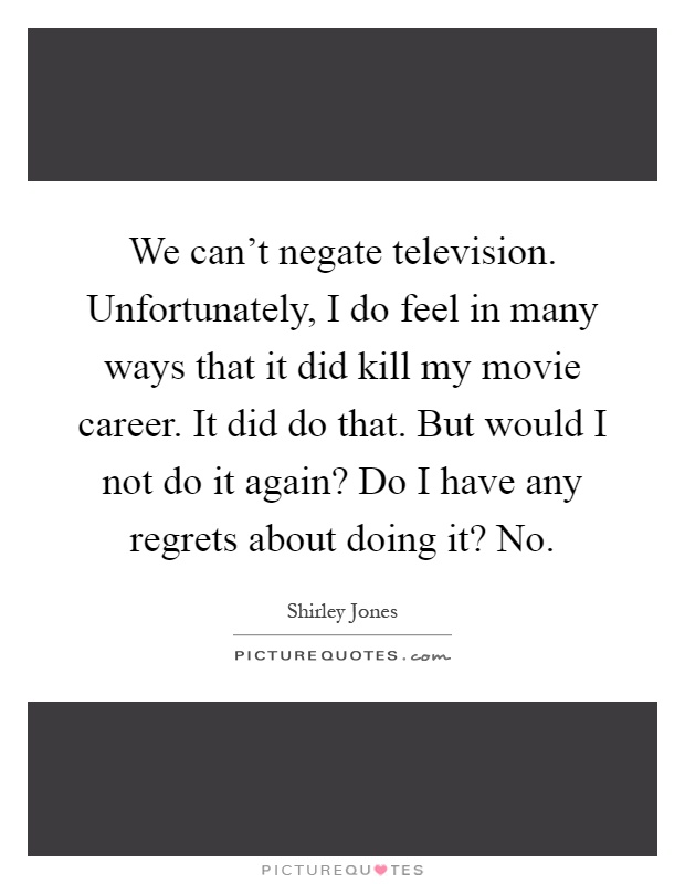 We can't negate television. Unfortunately, I do feel in many ways that it did kill my movie career. It did do that. But would I not do it again? Do I have any regrets about doing it? No Picture Quote #1