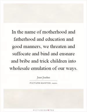 In the name of motherhood and fatherhood and education and good manners, we threaten and suffocate and bind and ensnare and bribe and trick children into wholesale emulation of our ways Picture Quote #1