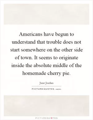 Americans have begun to understand that trouble does not start somewhere on the other side of town. It seems to originate inside the absolute middle of the homemade cherry pie Picture Quote #1